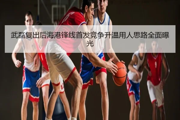 武磊复出后海港锋线首发竞争升温用人思路全面曝光