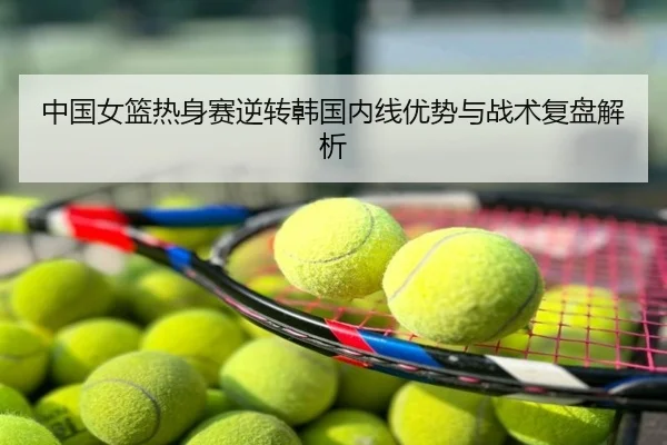 中国女篮热身赛逆转韩国内线优势与战术复盘解析