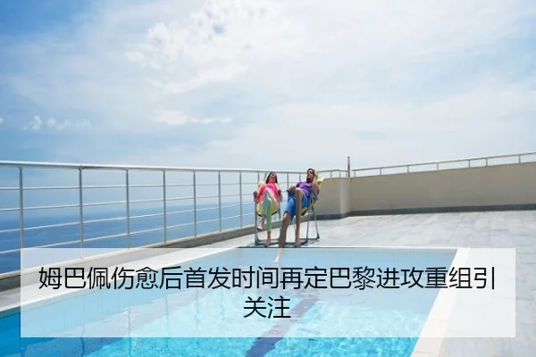姆巴佩伤愈后首发时间再定巴黎进攻重组引关注