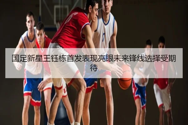 国足新星王钰栋首发表现亮眼未来锋线选择受期待